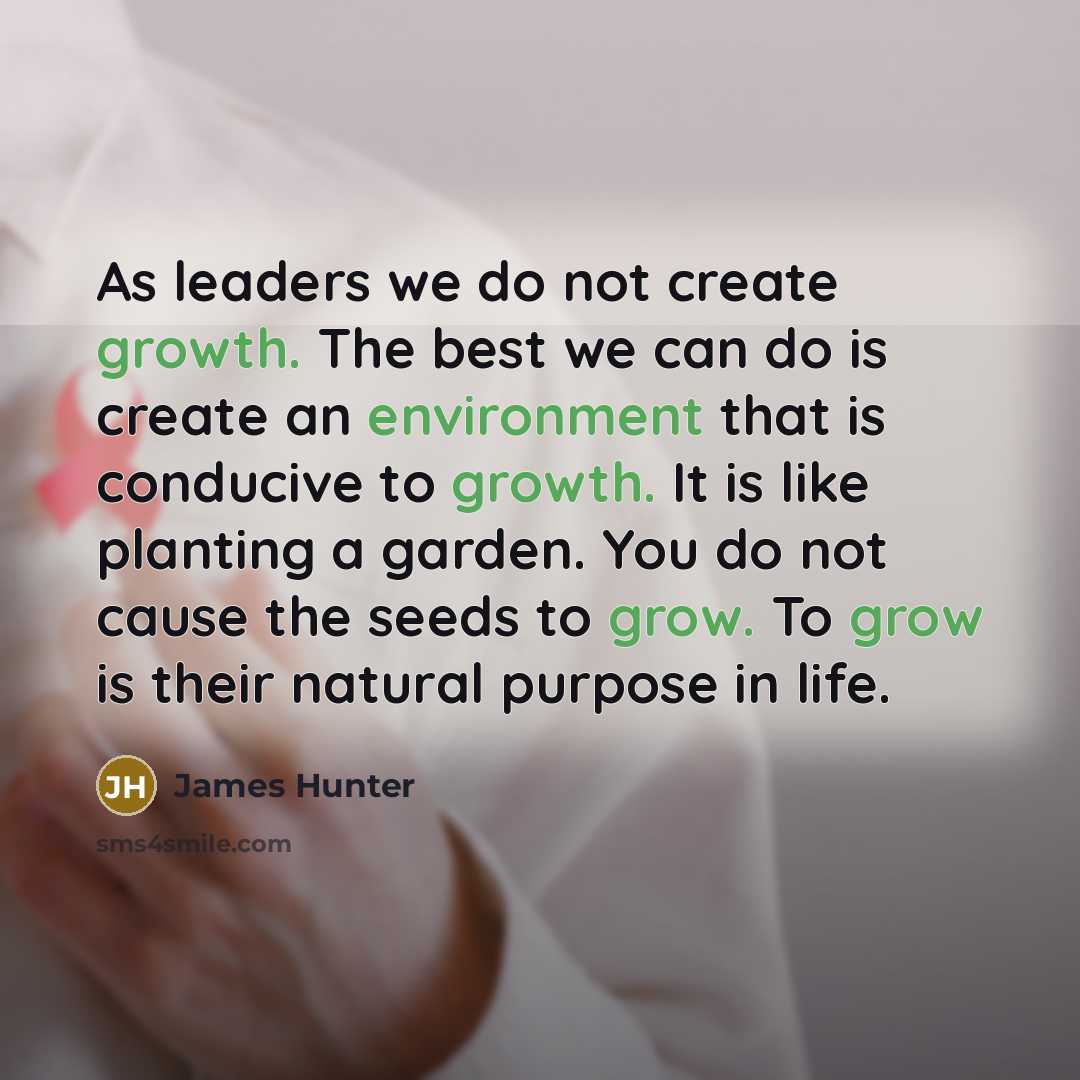 “As leaders we do not create growth. The best we can do is create an environment that is conducive to growth. It is like planting a garden. You do not cause the seeds to grow. To grow is their natural purpose in life.” quote by James Hunter