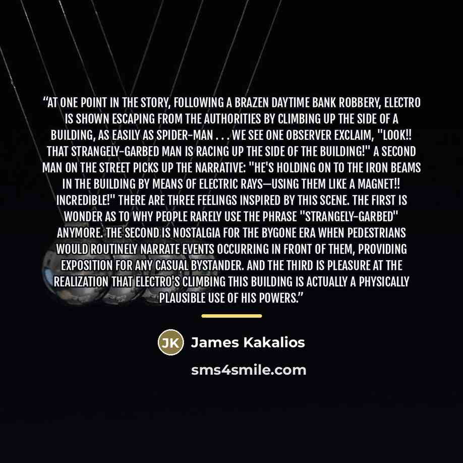 “At one point in the story, following a brazen daytime bank robbery, Electro is shown escaping from the authorities by climbing up the side of a building, as easily as Spider-Man . . . we see one observer exclaim, "Look!! That strangely-garbed man is racing up the side of the building!" A second…” quote by James Kakalios
