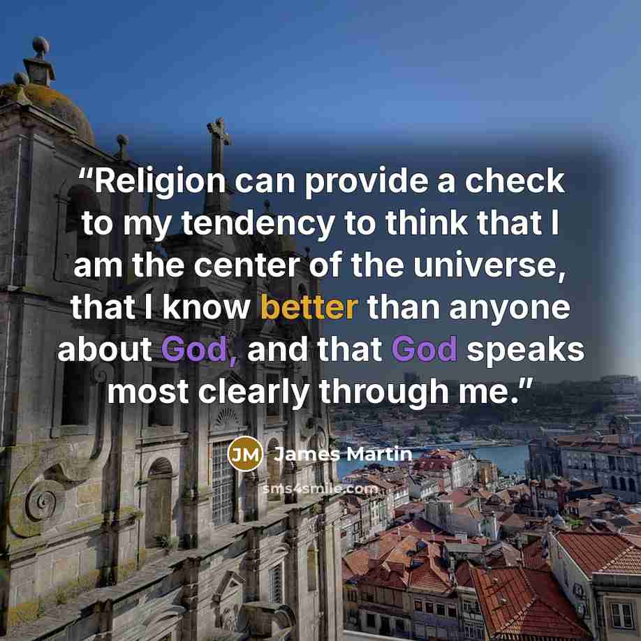 “Religion can provide a check to my tendency to think that I am the center of the universe, that I know better than anyone about God, and that God speaks most clearly through me.” quote by James Martin