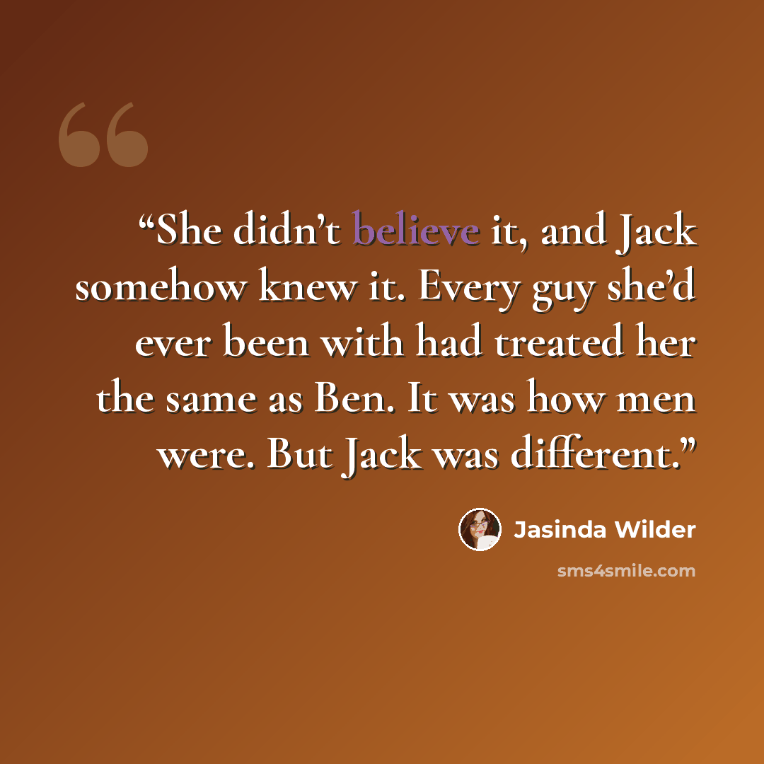 “She didn’t believe it, and Jack somehow knew it. Every guy she’d ever been with had treated her the same as Ben. It was how men were. But Jack was different.” quote by Jasinda Wilder