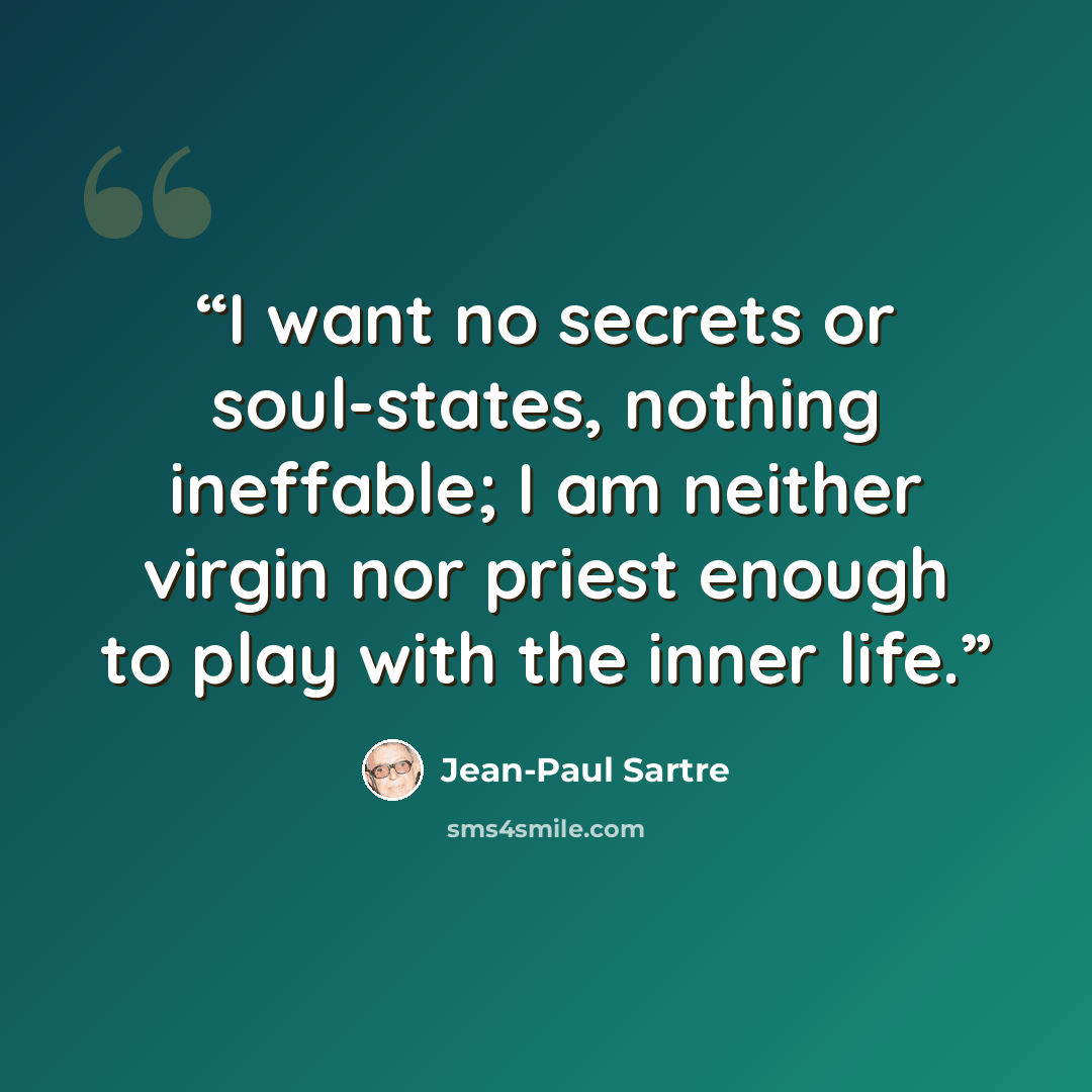 “I want no secrets or soul-states, nothing ineffable; I am neither virgin nor priest enough to play with the inner life.” quote by Jean-Paul Sartre
