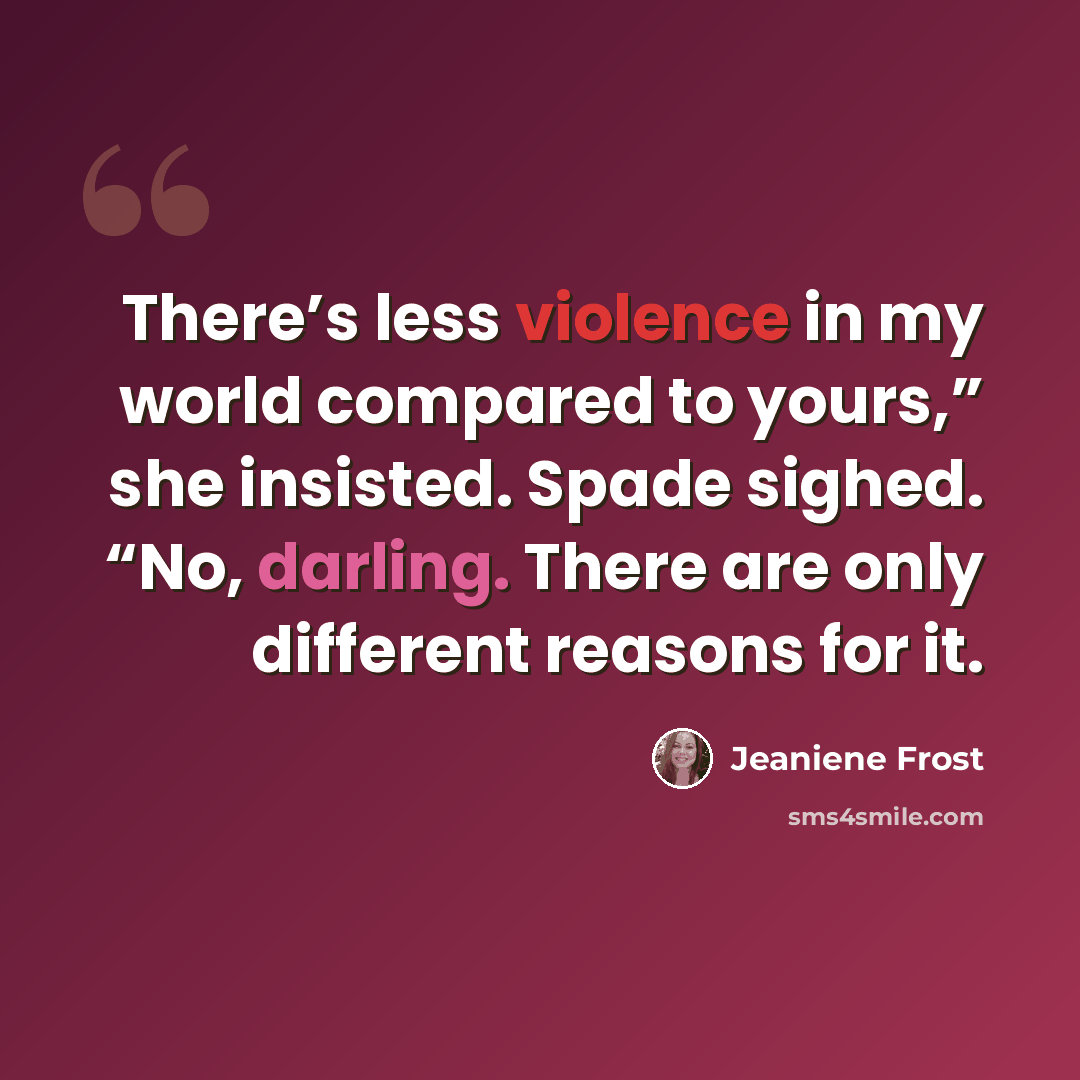 “There’s less violence in my world compared to yours,” she insisted. Spade sighed. “No, darling. There are only different reasons for it.” quote by Jeaniene Frost