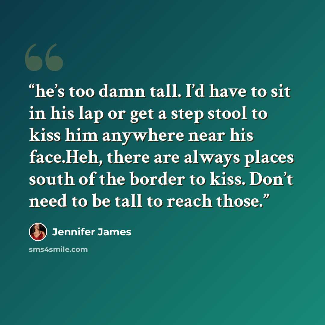 “he’s too damn tall. I’d have to sit in his lap or get a step stool to kiss him anywhere near his face.Heh, there are always places south of the border to kiss. Don’t need to be tall to reach those.” quote by Jennifer James