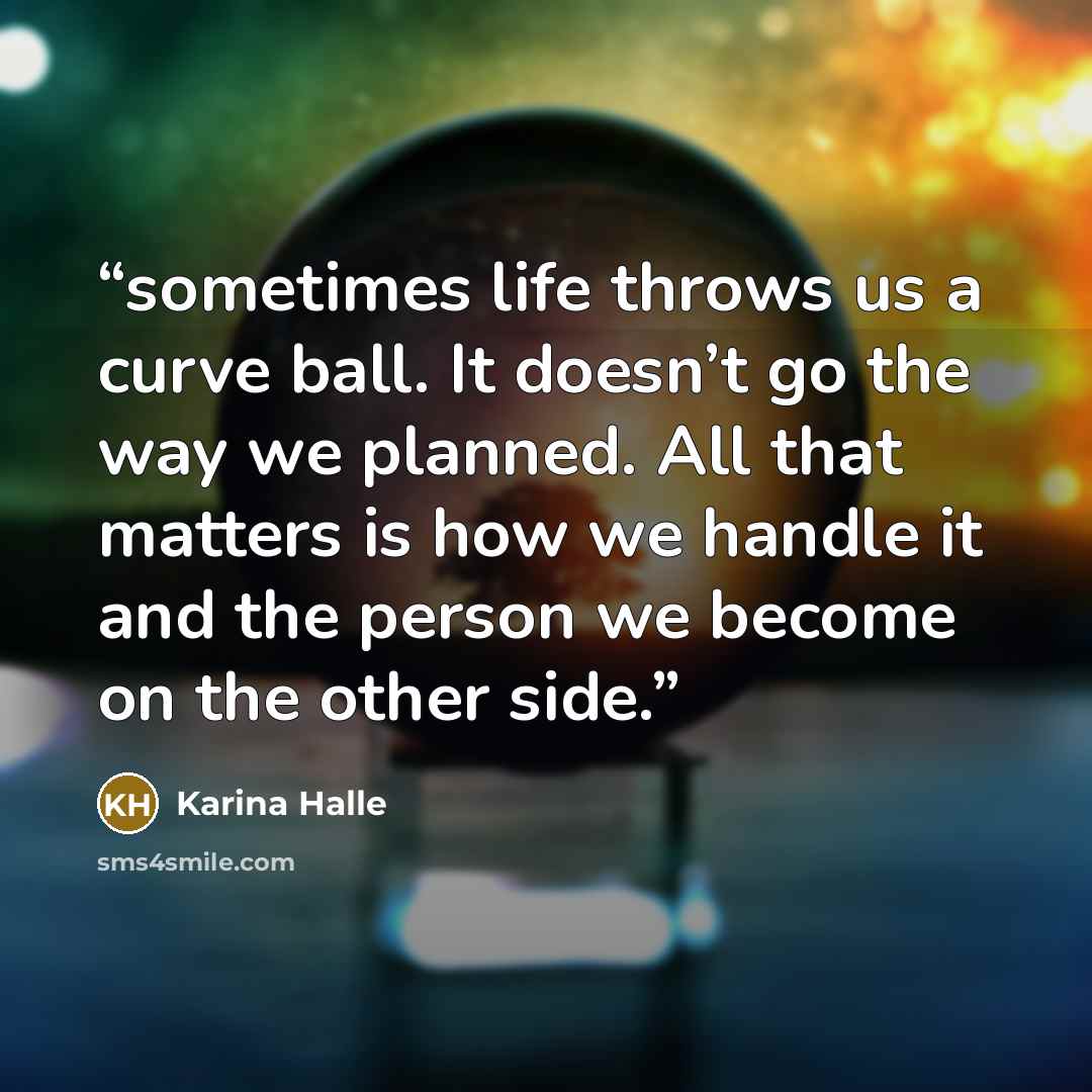 “sometimes life throws us a curve ball. It doesn’t go the way we planned. All that matters is how we handle it and the person we become on the other side.” quote by Karina Halle
