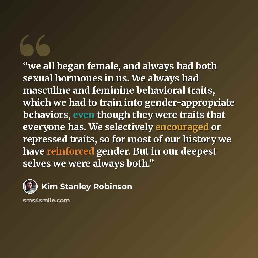 “we all began female, and always had both sexual hormones in us. We always had masculine and feminine behavioral traits, which we had to train into gender-appropriate behaviors, even though they were traits that everyone has. We selectively encouraged or repressed traits, so for most of our history…” quote by Kim Stanley Robinson