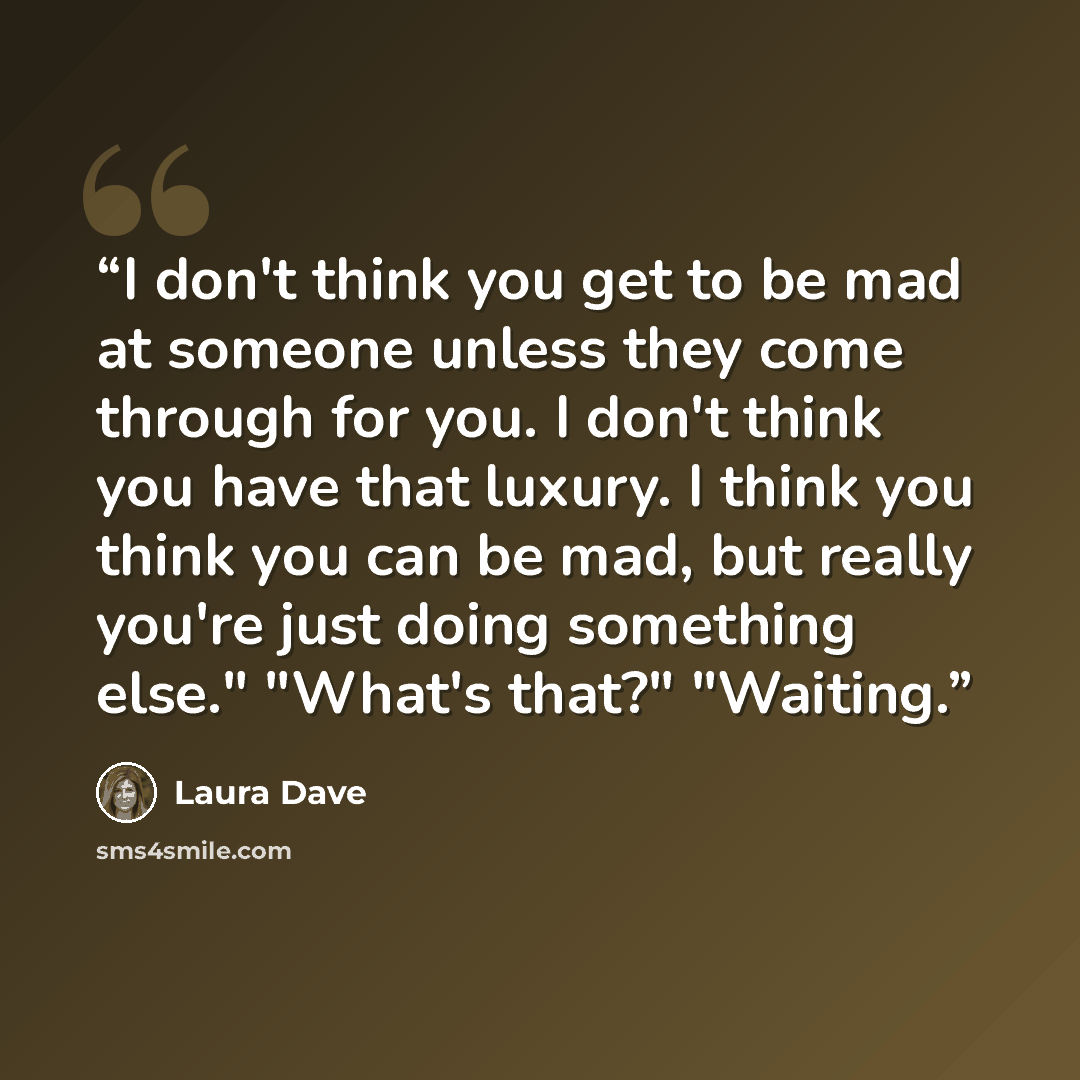 “I don't think you get to be mad at someone unless they come through for you. I don't think you have that luxury. I think you think you can be mad, but really you're just doing something else." "What's that?" "Waiting.” quote by Laura Dave