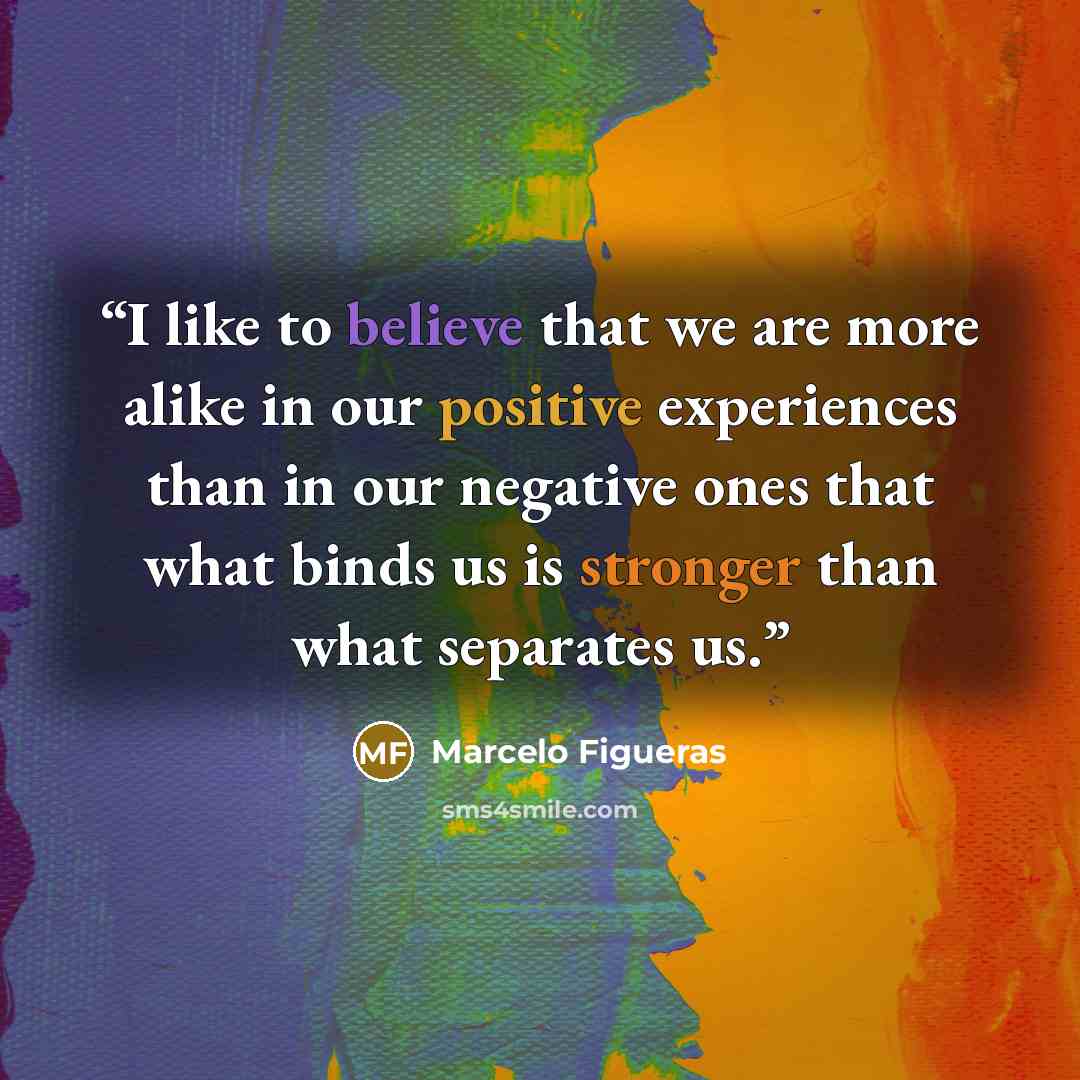 “I like to believe that we are more alike in our positive experiences than in our negative ones that what binds us is stronger than what separates us.” quote by Marcelo Figueras