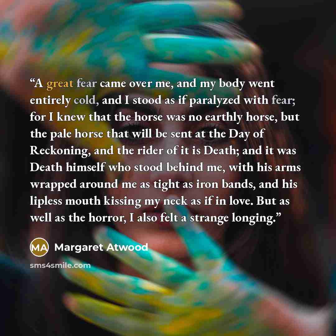 “A great fear came over me, and my body went entirely cold, and I stood as if paralyzed with fear; for I knew that the horse was no earthly horse, but the pale horse that will be sent at the Day of Reckoning, and the rider of it is Death; and it was Death himself who stood behind me, with his arms…” quote by Margaret Atwood