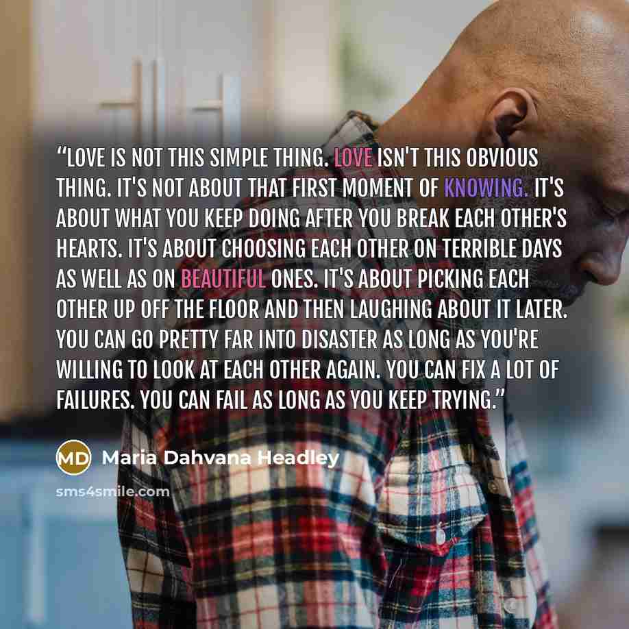 “Love is not this simple thing. Love isn't this obvious thing. It's not about that first moment of knowing. It's about what you keep doing after you break each other's hearts. It's about choosing each other on terrible days as well as on beautiful ones. It's about picking each other up off the…” quote by Maria Dahvana Headley