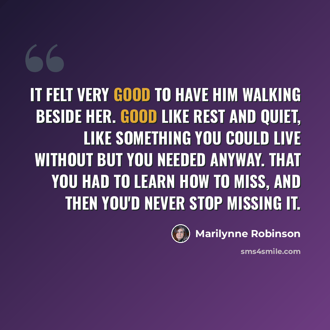 “It felt very good to have him walking beside her. Good like rest and quiet, like something you could live without but you needed anyway. That you had to learn how to miss, and then you'd never stop missing it.” quote by Marilynne Robinson