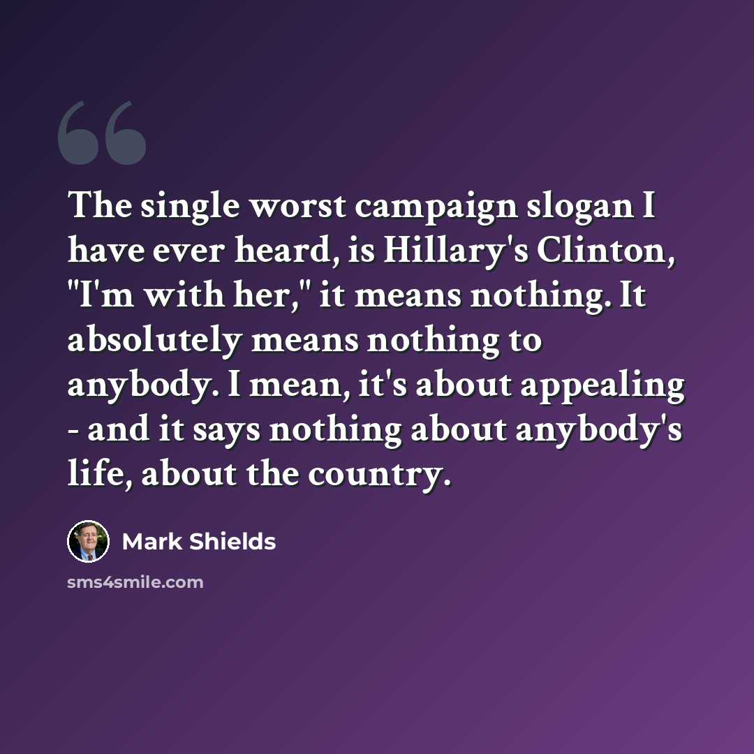 “The single worst campaign slogan I have ever heard, is Hillary's Clinton, "I'm with her," it means nothing. It absolutely means nothing to anybody. I mean, it's about appealing - and it says nothing about anybody's life, about the country.” quote by Mark Shields