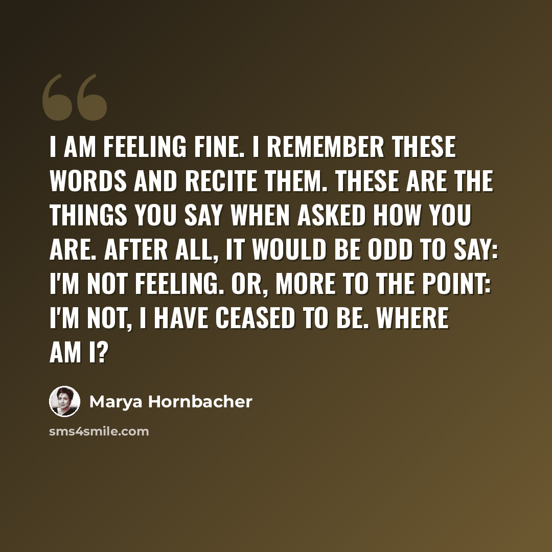 “I am feeling fine. I remember these words and recite them. These are the things you say when asked how you are. After all, it would be odd to say: I'm not feeling. Or, more to the point: I'm not, I have ceased to be. Where am I?” quote by Marya Hornbacher