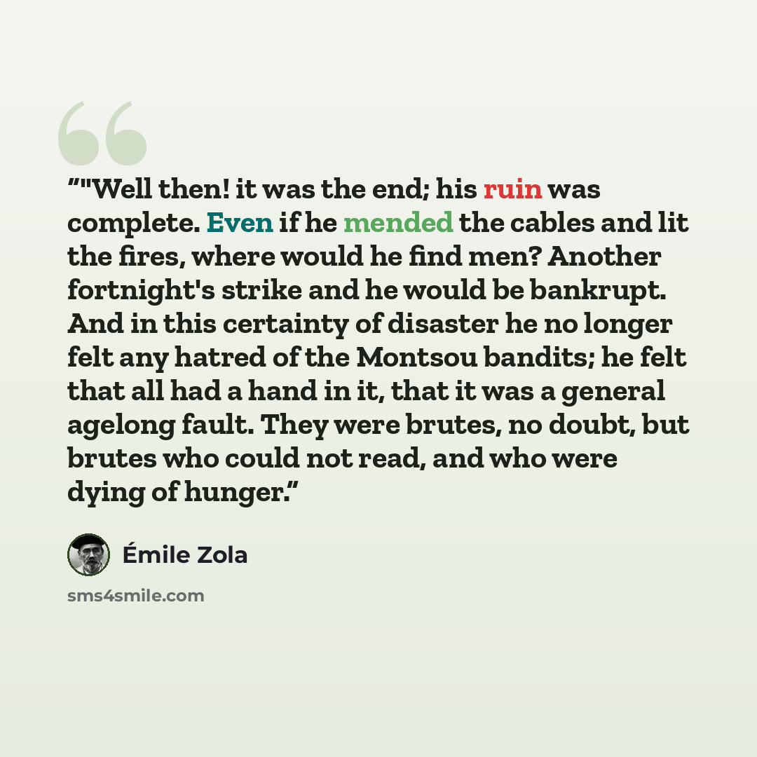 “‎"Well then! it was the end; his ruin was complete. Even if he mended the cables and lit the fires, where would he find men? Another fortnight's strike and he would be bankrupt. And in this certainty of disaster he no longer felt any hatred of the Montsou bandits; he felt that all had a hand in…” quote by Emile Zola