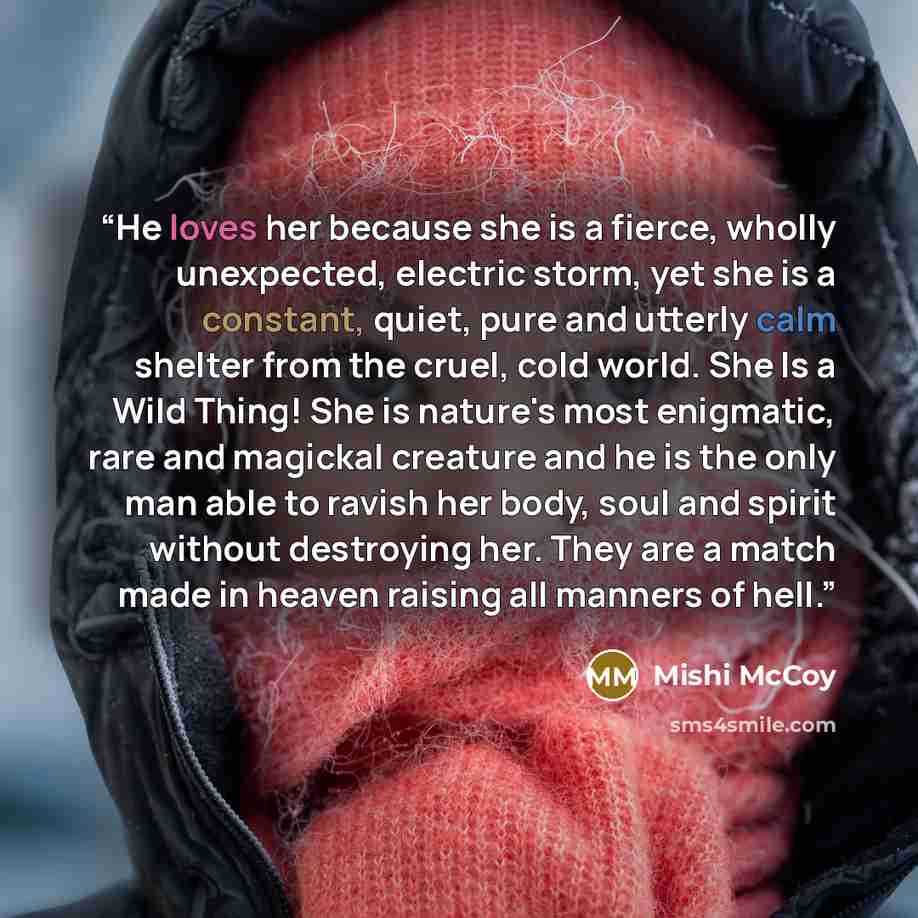 “He loves her because she is a fierce, wholly unexpected, electric storm, yet she is a constant, quiet, pure and utterly calm shelter from the cruel, cold world. She Is a Wild Thing! She is nature's most enigmatic, rare and magickal creature and he is the only man able to ravish her body, soul and…” quote by Mishi McCoy