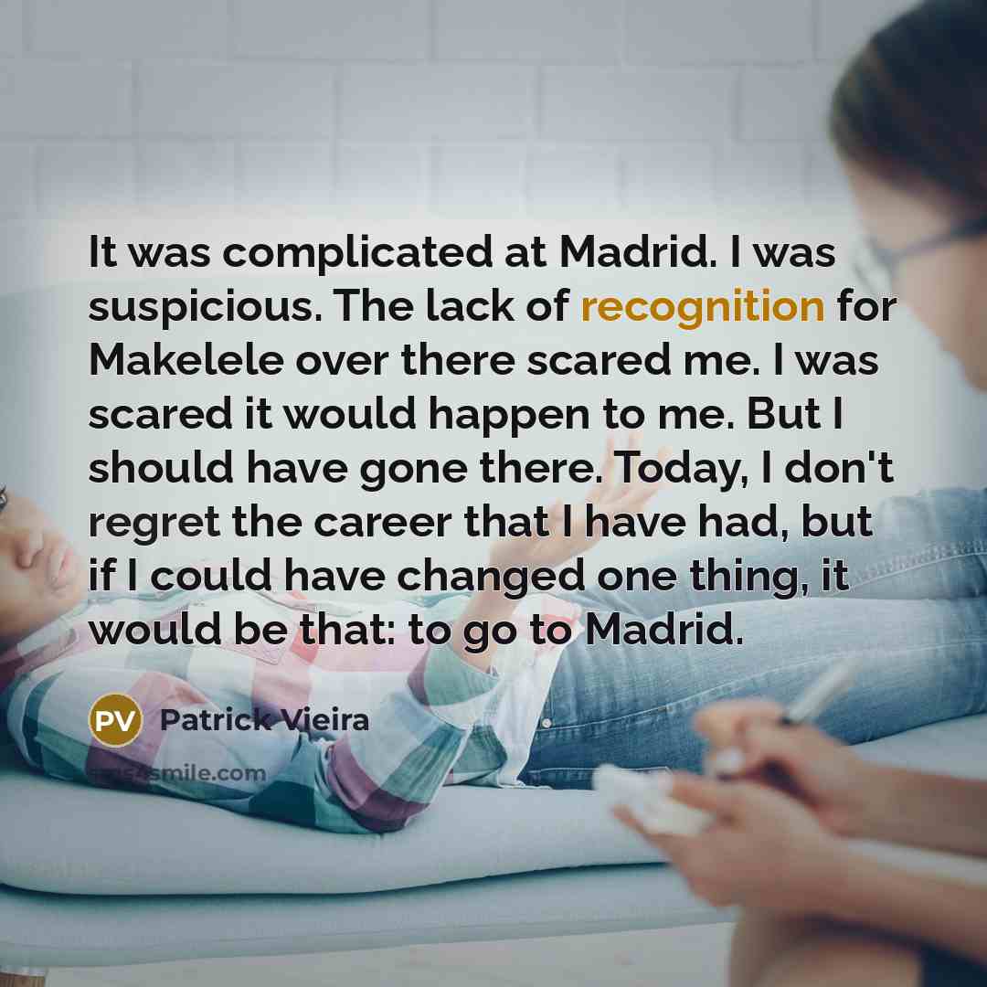 “It was complicated at Madrid. I was suspicious. The lack of recognition for Makelele over there scared me. I was scared it would happen to me. But I should have gone there. Today, I don't regret the career that I have had, but if I could have changed one thing, it would be that: to go to Madrid.” quote by Patrick Vieira