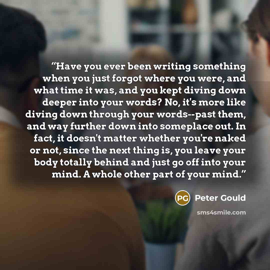 “Have you ever been writing something when you just forgot where you were, and what time it was, and you kept diving down deeper into your words? No, it's more like diving down through your words--past them, and way further down into someplace out. In fact, it doesn't matter whether you're naked or…” quote by Peter Gould
