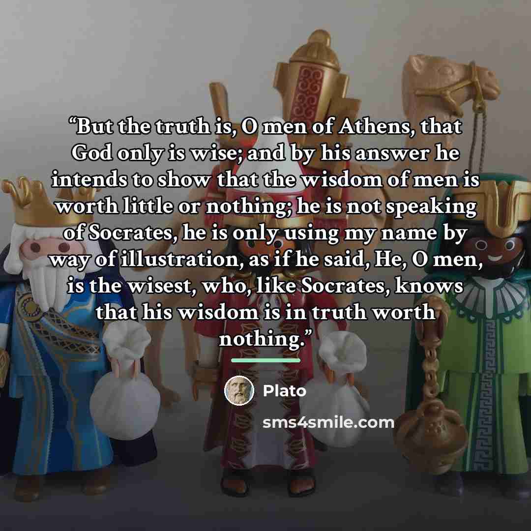 “But the truth is, O men of Athens, that God only is wise; and by his answer he intends to show that the wisdom of men is worth little or nothing; he is not speaking of Socrates, he is only using my name by way of illustration, as if he said, He, O men, is the wisest, who, like Socrates, knows that…” quote by Plato