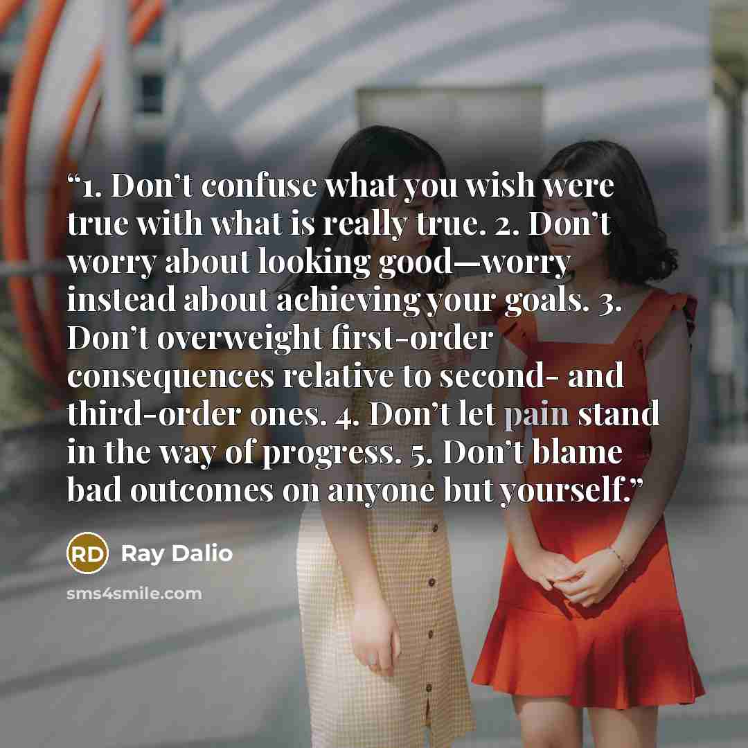 “1. Don’t confuse what you wish were true with what is really true. 2. Don’t worry about looking good—worry instead about achieving your goals. 3. Don’t overweight first-order consequences relative to second- and third-order ones. 4. Don’t let pain stand in the way of progress. 5. Don’t blame bad…” quote by Ray Dalio