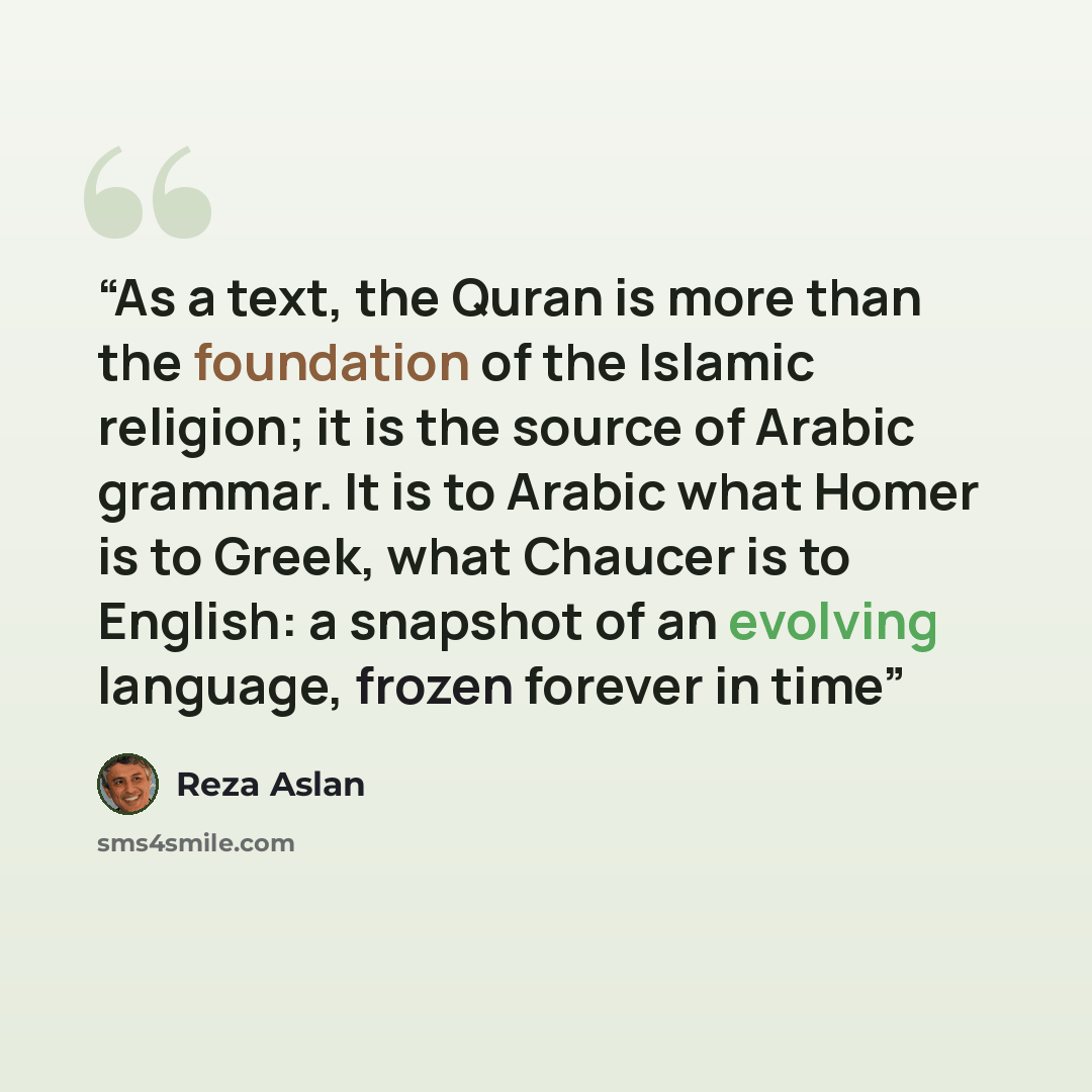 “As a text, the Quran is more than the foundation of the Islamic religion; it is the source of Arabic grammar. It is to Arabic what Homer is to Greek, what Chaucer is to English: a snapshot of an evolving language, frozen forever in time” quote by Reza Aslan