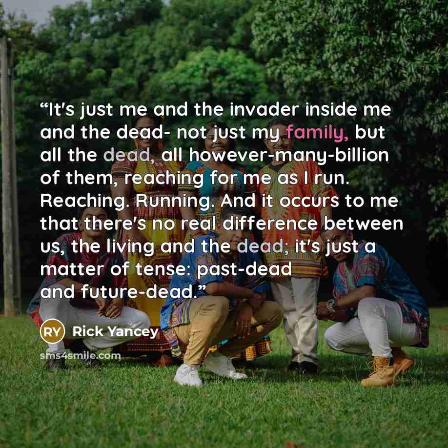 “It's just me and the invader inside me and the dead- not just my family, but all the dead, all however-many-billion of them, reaching for me as I run. Reaching. Running. And it occurs to me that there's no real difference between us, the living and the dead; it's just a matter of tense: past-dead…” quote by Rick Yancey