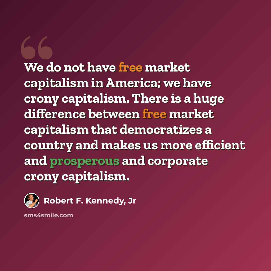 “We do not have free market capitalism in America; we have crony capitalism. There is a huge difference between free market capitalism that democratizes a country and makes us more efficient and prosperous and corporate crony capitalism.” quote by Robert F. Kennedy, Jr
