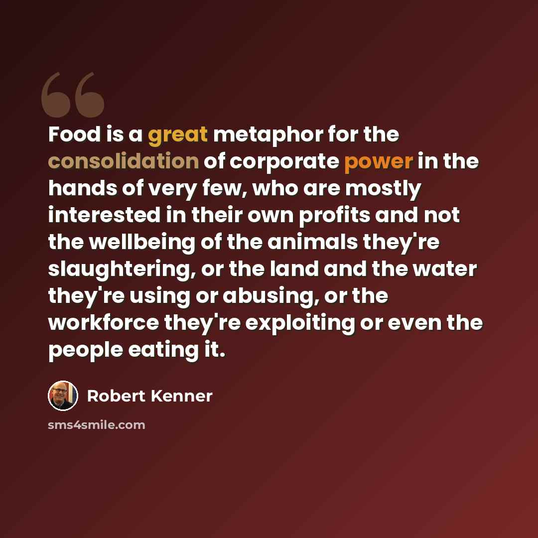“Food is a great metaphor for the consolidation of corporate power in the hands of very few, who are mostly interested in their own profits and not the wellbeing of the animals they're slaughtering, or the land and the water they're using or abusing, or the workforce they're exploiting or even the…” quote by Robert Kenner