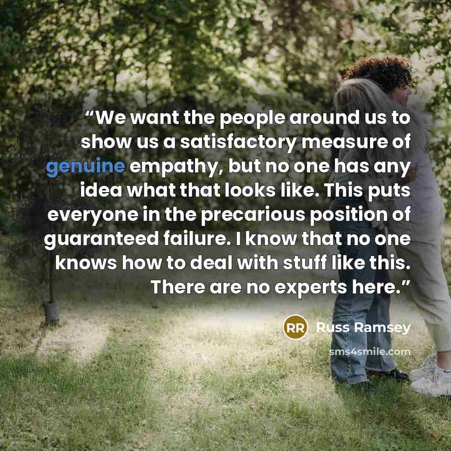 “We want the people around us to show us a satisfactory measure of genuine empathy, but no one has any idea what that looks like. This puts everyone in the precarious position of guaranteed failure. I know that no one knows how to deal with stuff like this. There are no experts here.” quote by Russ Ramsey