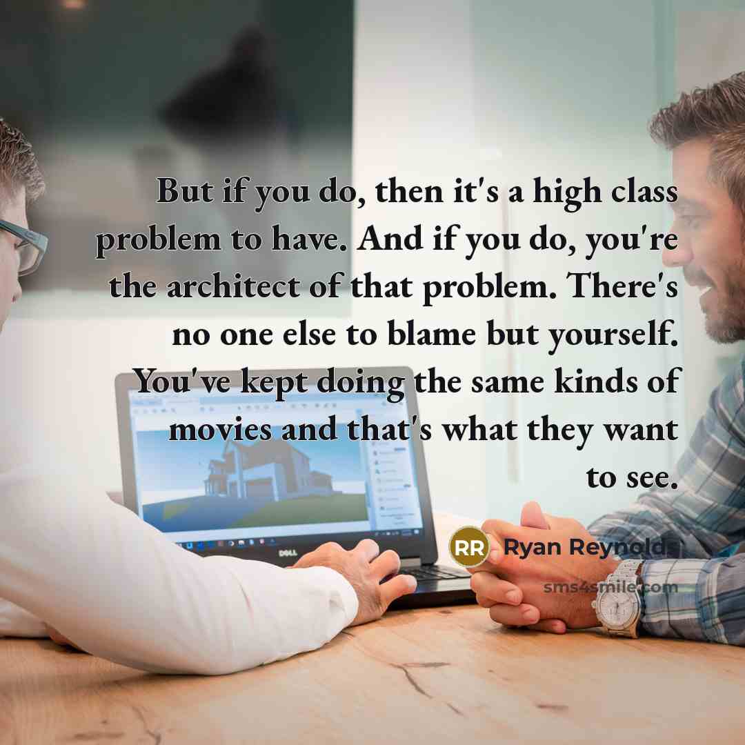 “But if you do, then it's a high class problem to have. And if you do, you're the architect of that problem. There's no one else to blame but yourself. You've kept doing the same kinds of movies and that's what they want to see.” quote by Ryan Reynolds