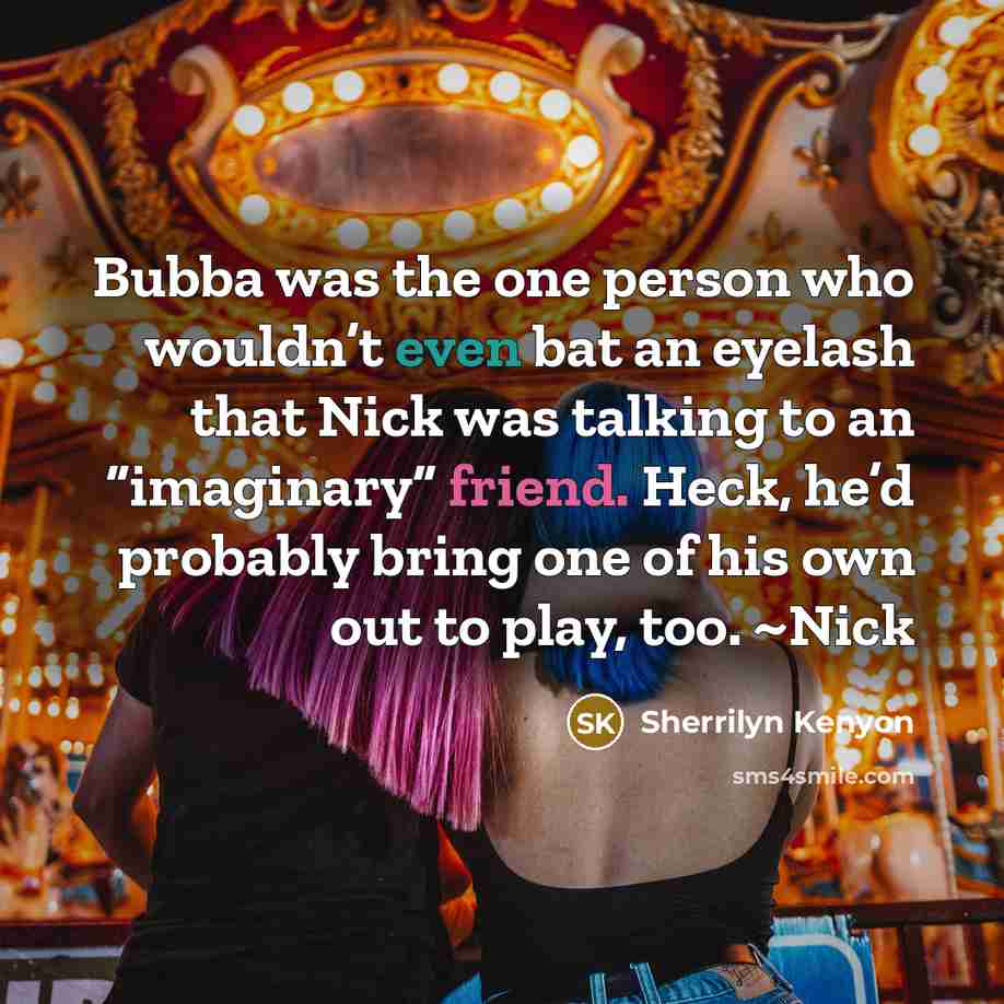 “Bubba was the one person who wouldn’t even bat an eyelash that Nick was talking to an “imaginary” friend. Heck, he’d probably bring one of his own out to play, too. ~Nick” quote by Sherrilyn Kenyon