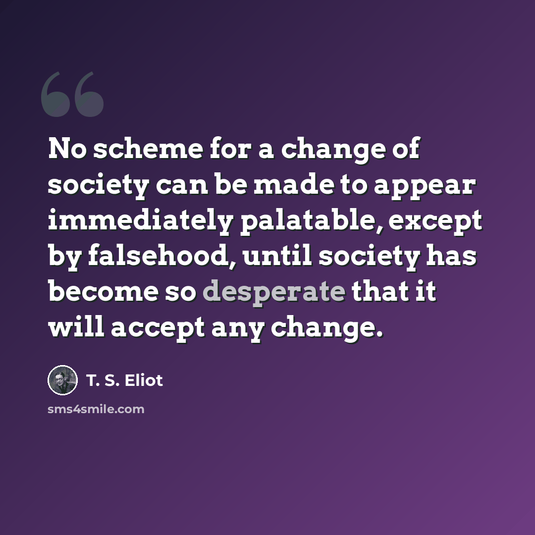 “No scheme for a change of society can be made to appear immediately palatable, except by falsehood, until society has become so desperate that it will accept any change.” quote by T. S. Eliot