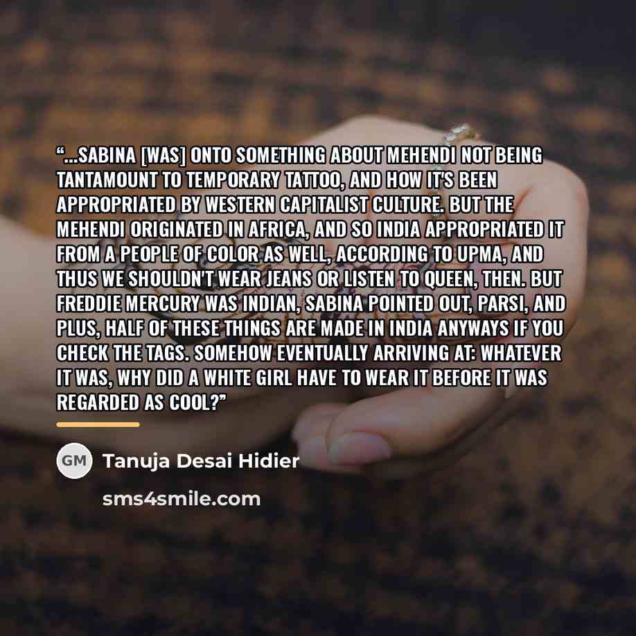 “...Sabina [was] onto something about mehendi not being tantamount to temporary tattoo, and how it's been appropriated by Western capitalist culture. But the mehendi originated in Africa, and so India appropriated it from a people of color as well, according to Upma, and thus we shouldn't wear…” quote by Tanuja Desai Hidier