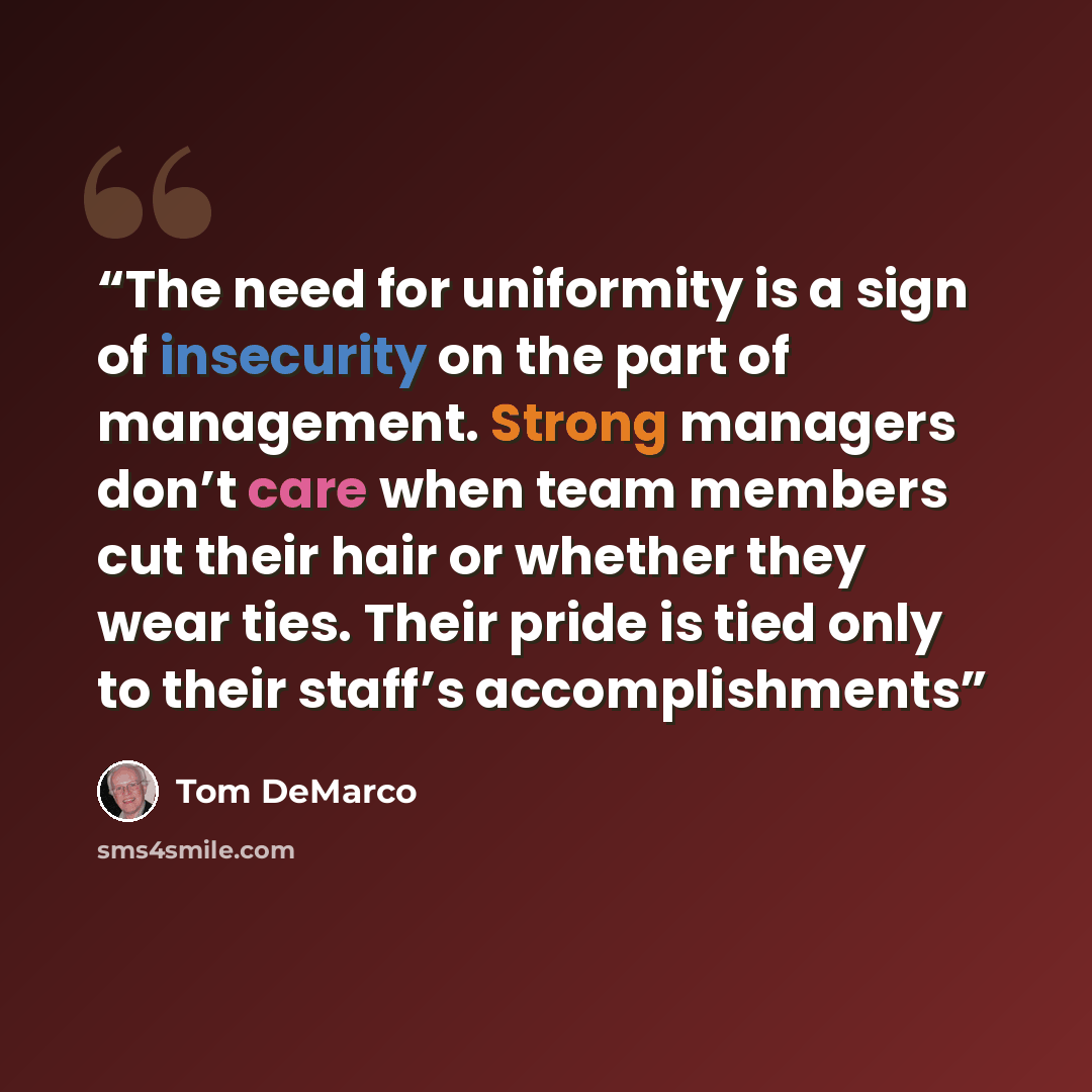 “The need for uniformity is a sign of insecurity on the part of management. Strong managers don’t care when team members cut their hair or whether they wear ties. Their pride is tied only to their staff’s accomplishments” quote by Tom DeMarco