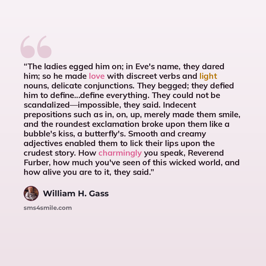 “The ladies egged him on; in Eve's name, they dared him; so he made love with discreet verbs and light nouns, delicate conjunctions. They begged; they defied him to define...define everything. They could not be scandalized—impossible, they said. Indecent prepositions such as in, on, up, merely made…” quote by William H. Gass