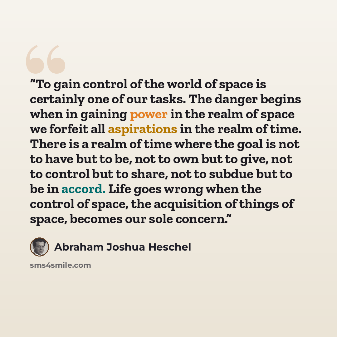 “To gain control of the world of space is certainly one of our tasks. The danger begins when in gaining power in the realm of space we forfeit all aspirations in the realm of time. There is a realm of time where the goal is not to have but to be, not to own but to give, not to control but to share…” quote by Abraham Joshua Heschel