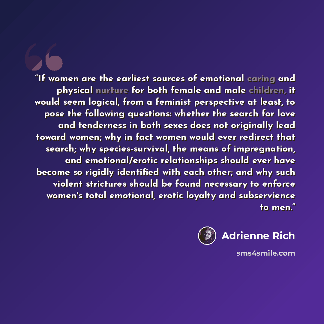 “If women are the earliest sources of emotional caring and physical nurture for both female and male children, it would seem logical, from a feminist perspective at least, to pose the following questions: whether the search for love and tenderness in both sexes does not originally lead toward…” quote by Adrienne Rich