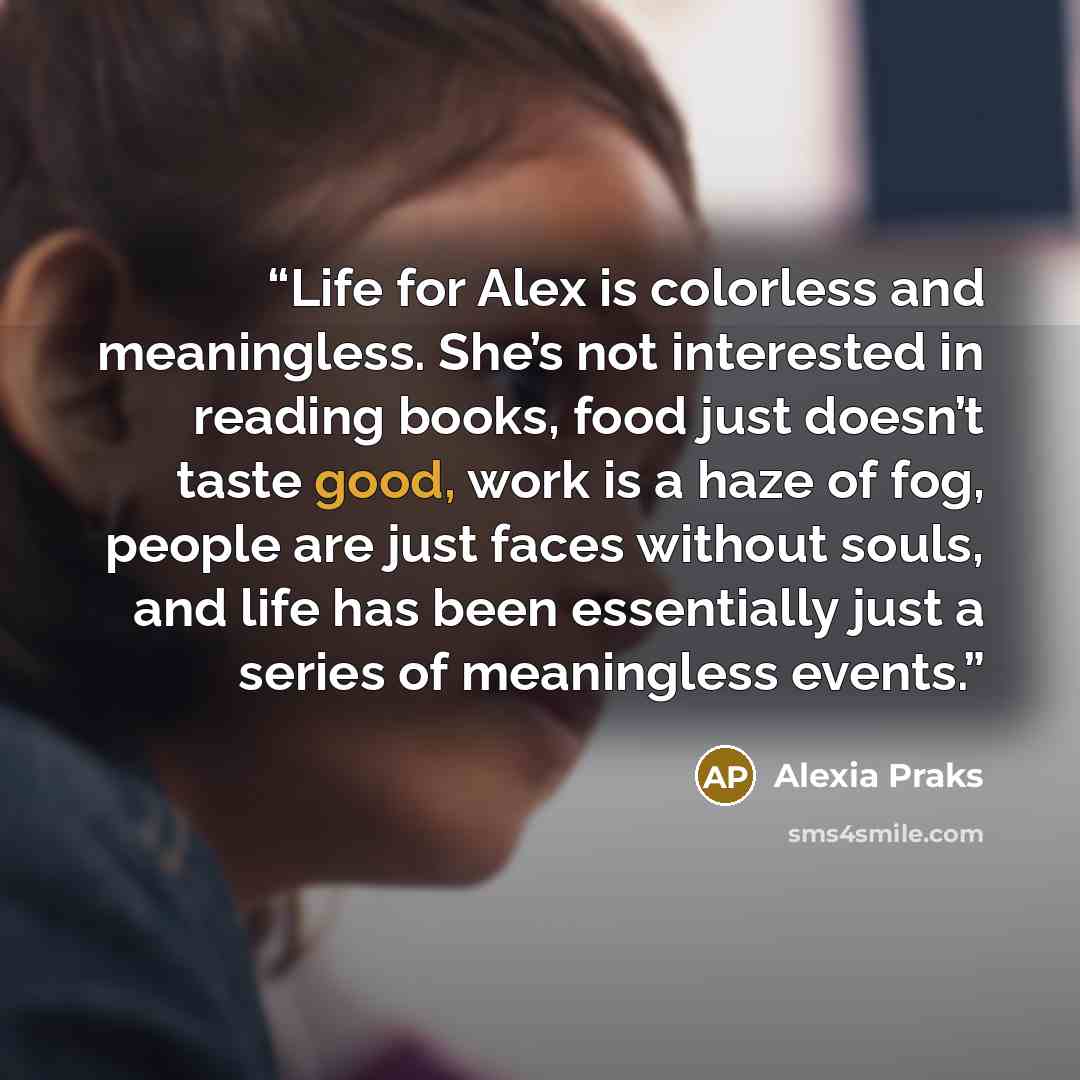“Life for Alex is colorless and meaningless. She’s not interested in reading books, food just doesn’t taste good, work is a haze of fog, people are just faces without souls, and life has been essentially just a series of meaningless events.” quote by Alexia Praks