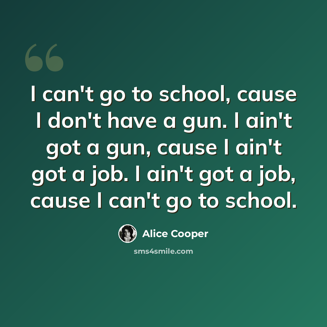 “I can't go to school, cause I don't have a gun. I ain't got a gun, cause I ain't got a job. I ain't got a job, cause I can't go to school.” quote by Alice Cooper