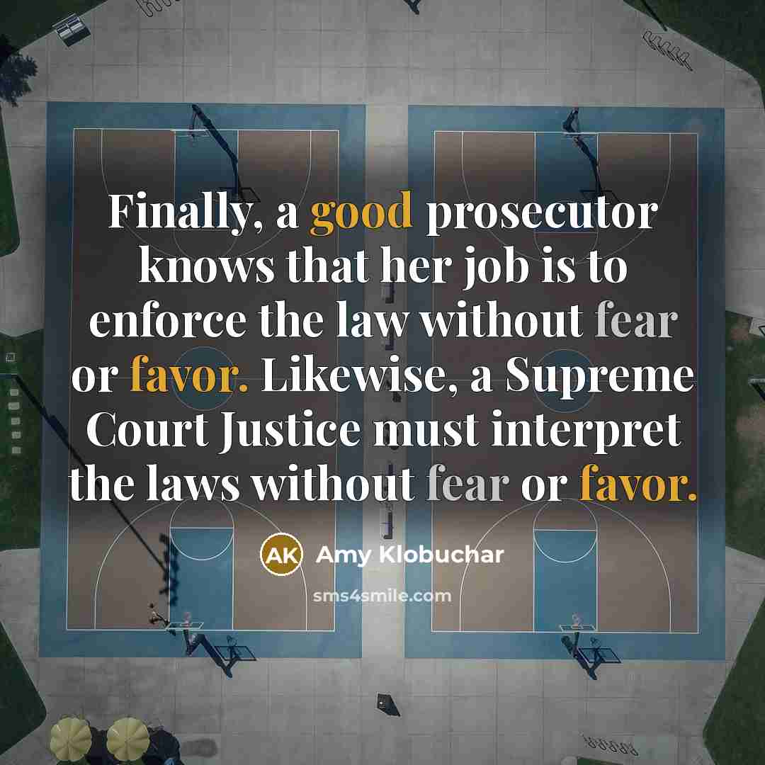 “Finally, a good prosecutor knows that her job is to enforce the law without fear or favor. Likewise, a Supreme Court Justice must interpret the laws without fear or favor.” quote by Amy Klobuchar