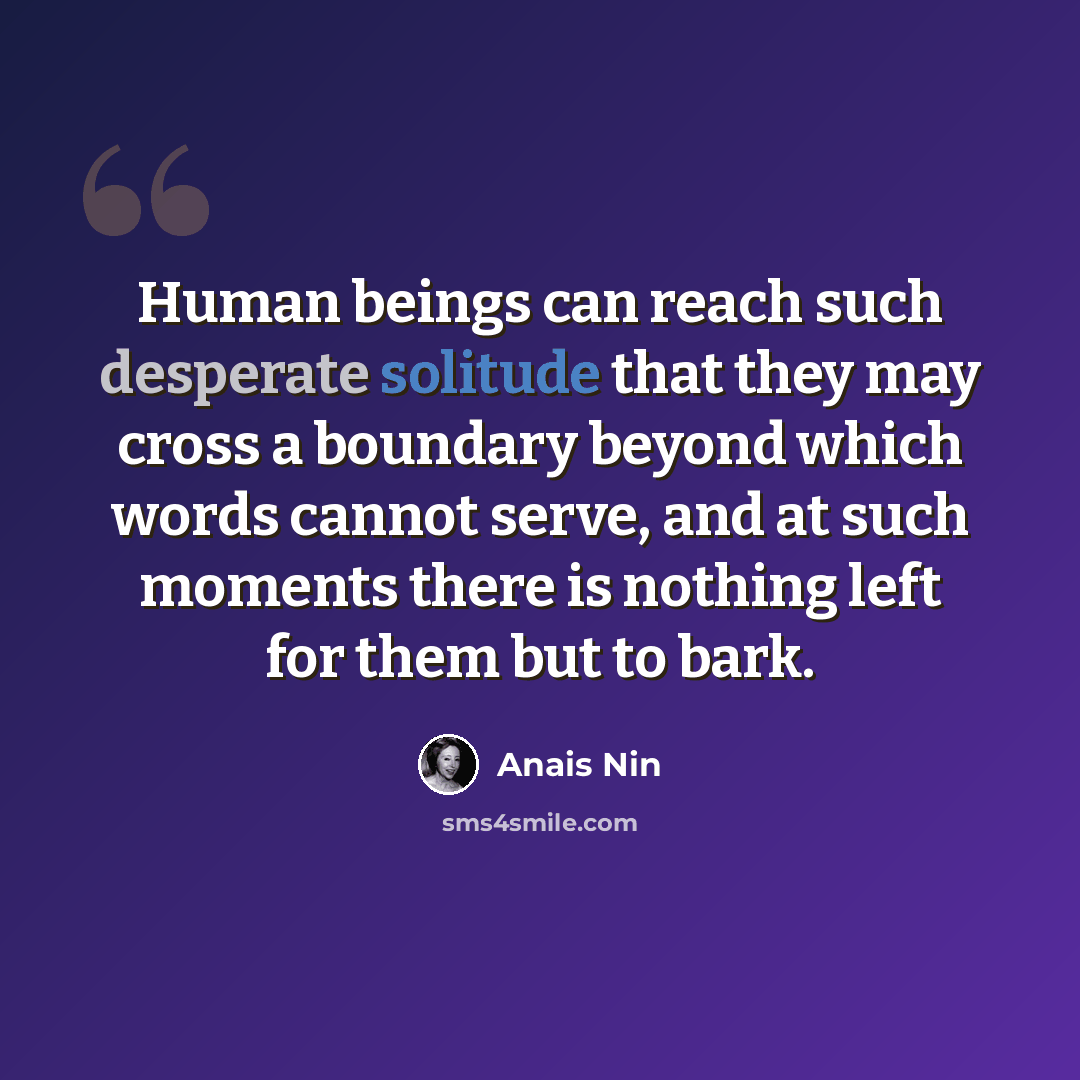 “Human beings can reach such desperate solitude that they may cross a boundary beyond which words cannot serve, and at such moments there is nothing left for them but to bark.” quote by Anais Nin