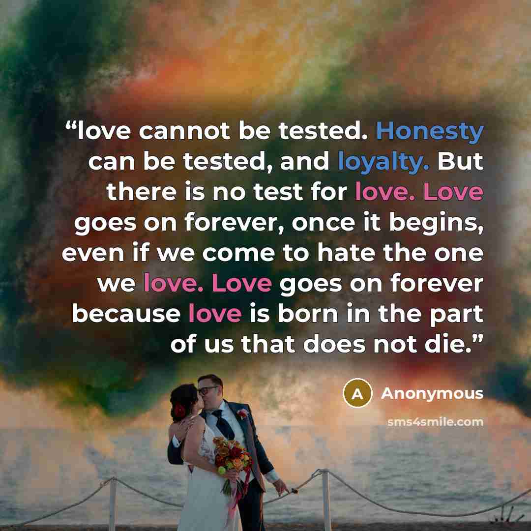 “love cannot be tested. Honesty can be tested, and loyalty. But there is no test for love. Love goes on forever, once it begins, even if we come to hate the one we love. Love goes on forever because love is born in the part of us that does not die.” quote by Anonymous
