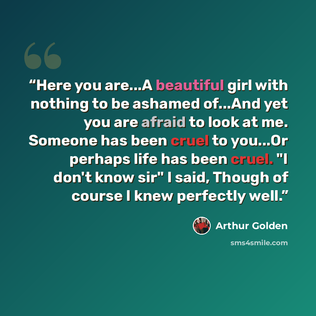 “Here you are...A beautiful girl with nothing to be ashamed of...And yet you are afraid to look at me. Someone has been cruel to you...Or perhaps life has been cruel. "I don't know sir" I said, Though of course I knew perfectly well.” quote by Arthur Golden