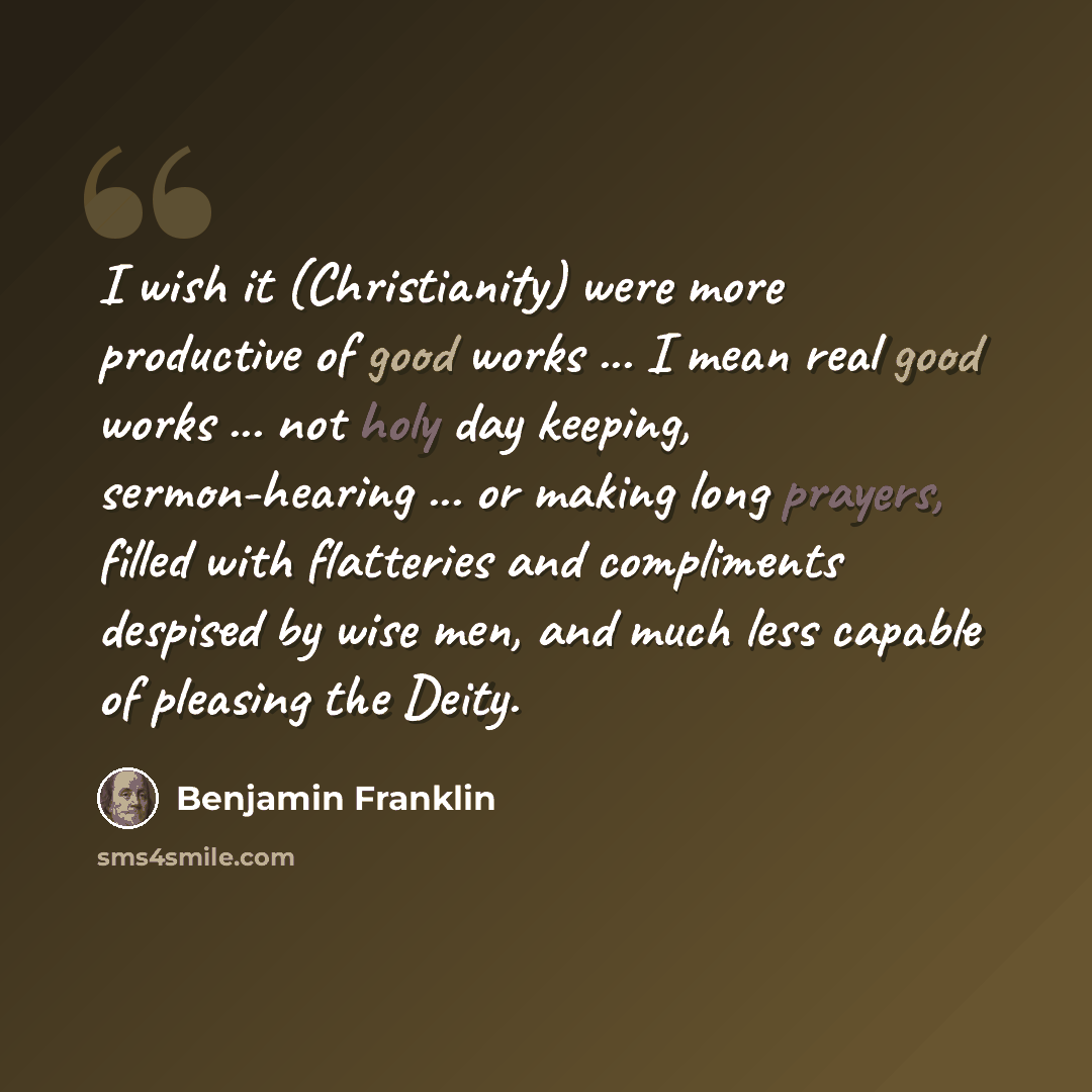 “I wish it (Christianity) were more productive of good works ... I mean real good works ... not holy day keeping, sermon-hearing ... or making long prayers, filled with flatteries and compliments despised by wise men, and much less capable of pleasing the Deity.” quote by Benjamin Franklin