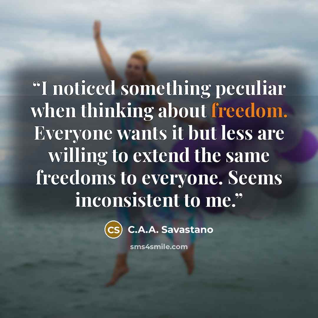 “I noticed something peculiar when thinking about freedom. Everyone wants it but less are willing to extend the same freedoms to everyone. Seems inconsistent to me.” quote by C.A.A. Savastano