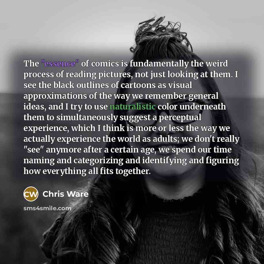 “The "essence" of comics is fundamentally the weird process of reading pictures, not just looking at them. I see the black outlines of cartoons as visual approximations of the way we remember general ideas, and I try to use naturalistic color underneath them to simultaneously suggest a perceptual…” quote by Chris Ware