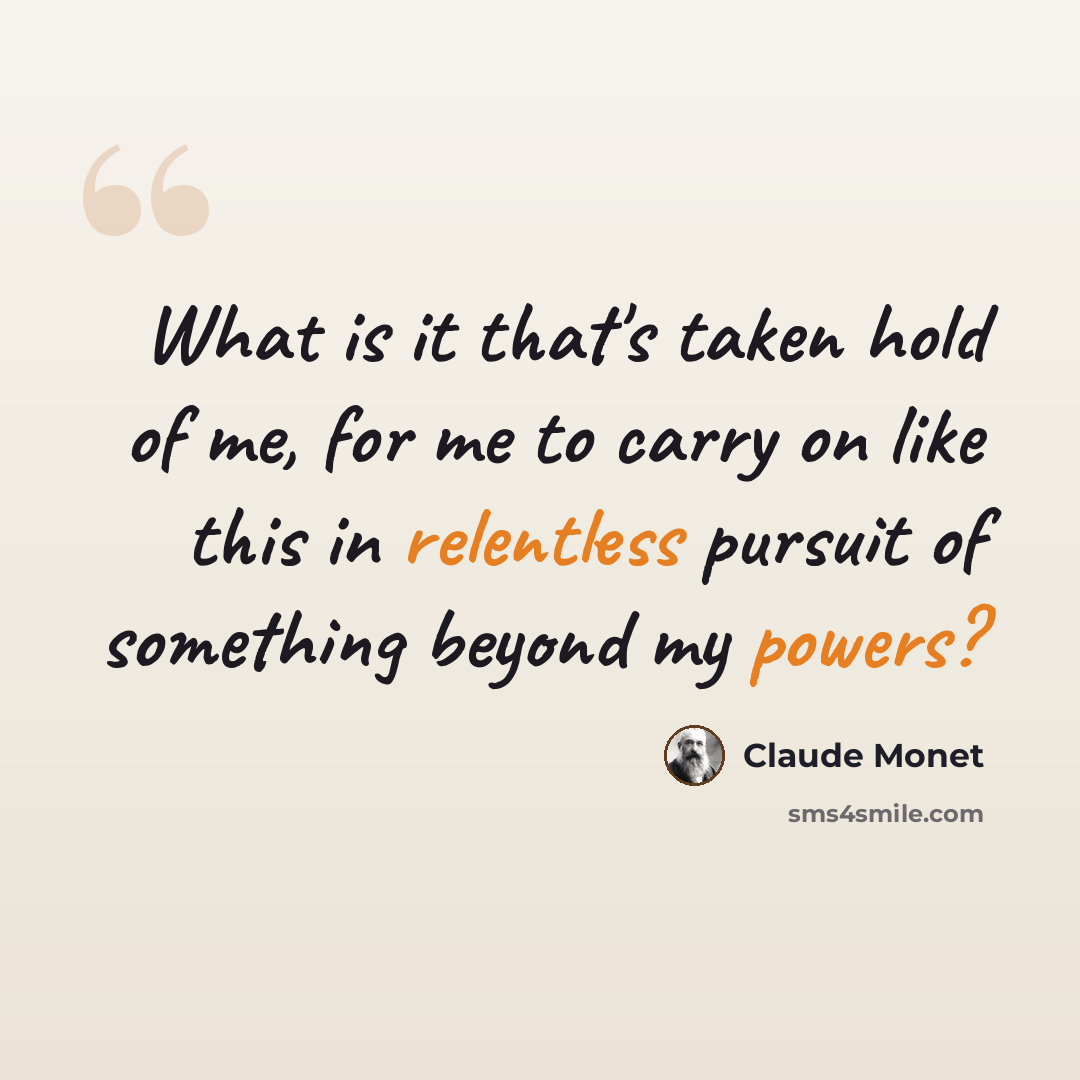 “What is it that's taken hold of me, for me to carry on like this in relentless pursuit of something beyond my powers?” quote by Claude Monet