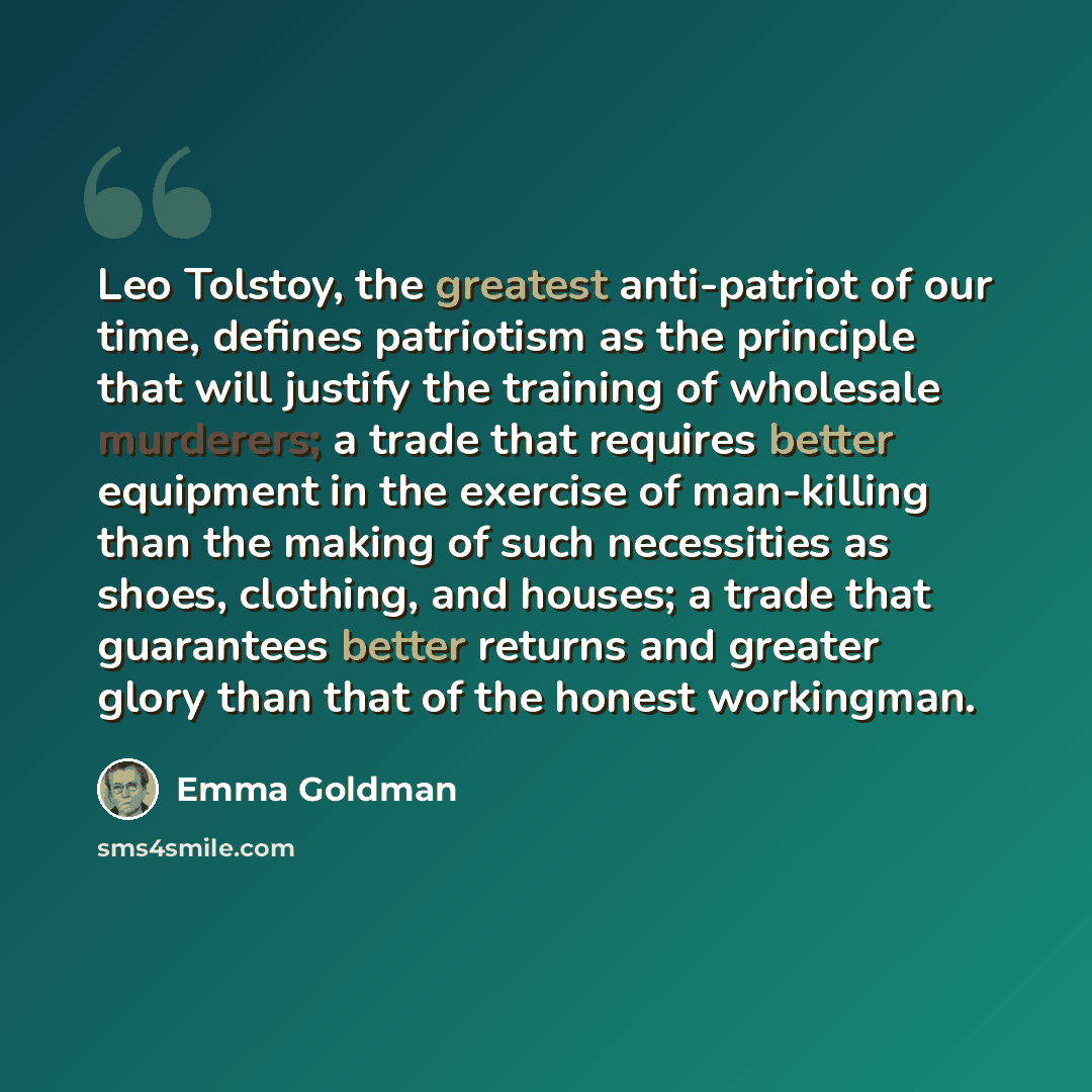 “Leo Tolstoy, the greatest anti-patriot of our time, defines patriotism as the principle that will justify the training of wholesale murderers; a trade that requires better equipment in the exercise of man-killing than the making of such necessities as shoes, clothing, and houses; a trade that…” quote by Emma Goldman