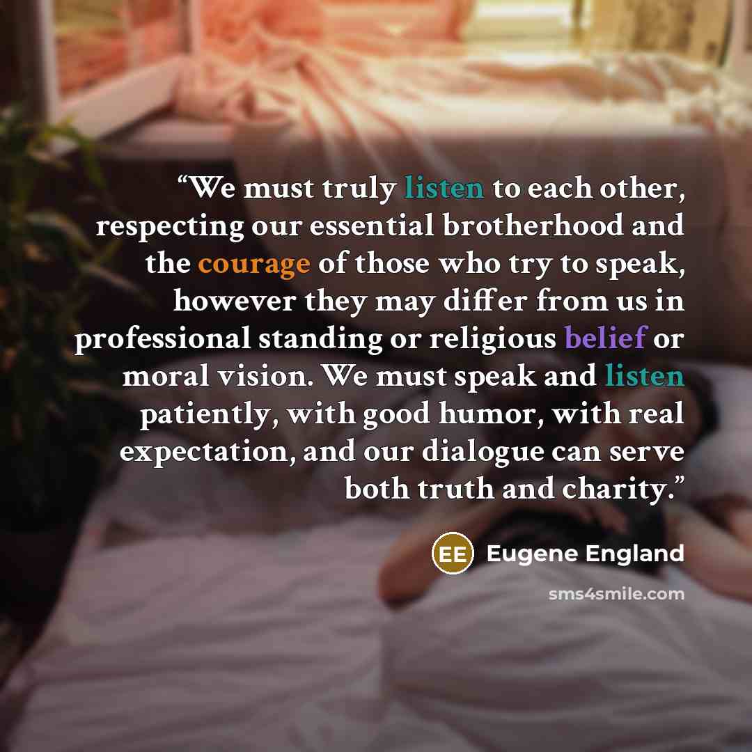 “We must truly listen to each other, respecting our essential brotherhood and the courage of those who try to speak, however they may differ from us in professional standing or religious belief or moral vision. We must speak and listen patiently, with good humor, with real expectation, and our…” quote by Eugene England