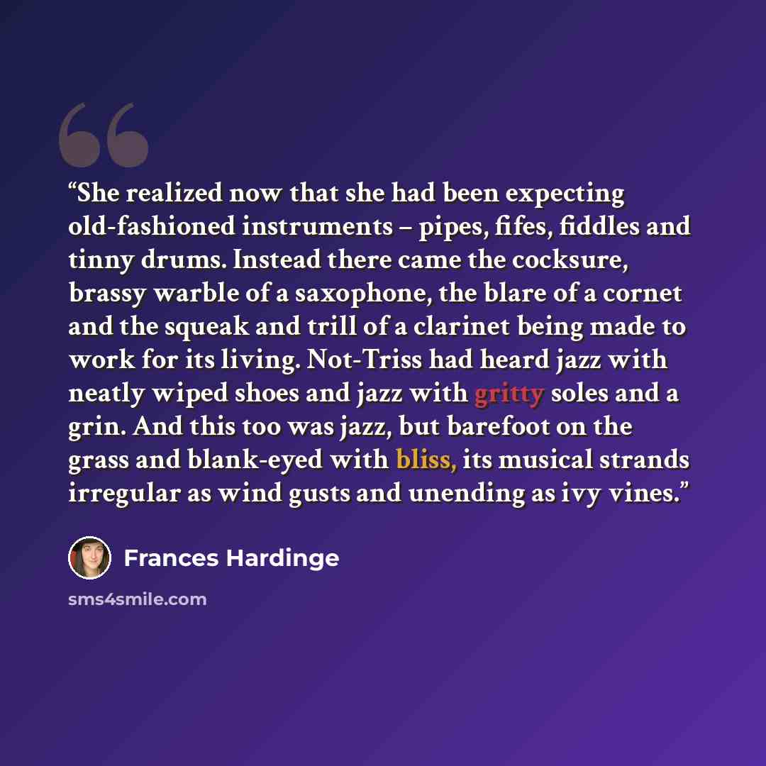 “She realized now that she had been expecting old-fashioned instruments – pipes, fifes, fiddles and tinny drums. Instead there came the cocksure, brassy warble of a saxophone, the blare of a cornet and the squeak and trill of a clarinet being made to work for its living. Not-Triss had heard jazz…” quote by Frances Hardinge
