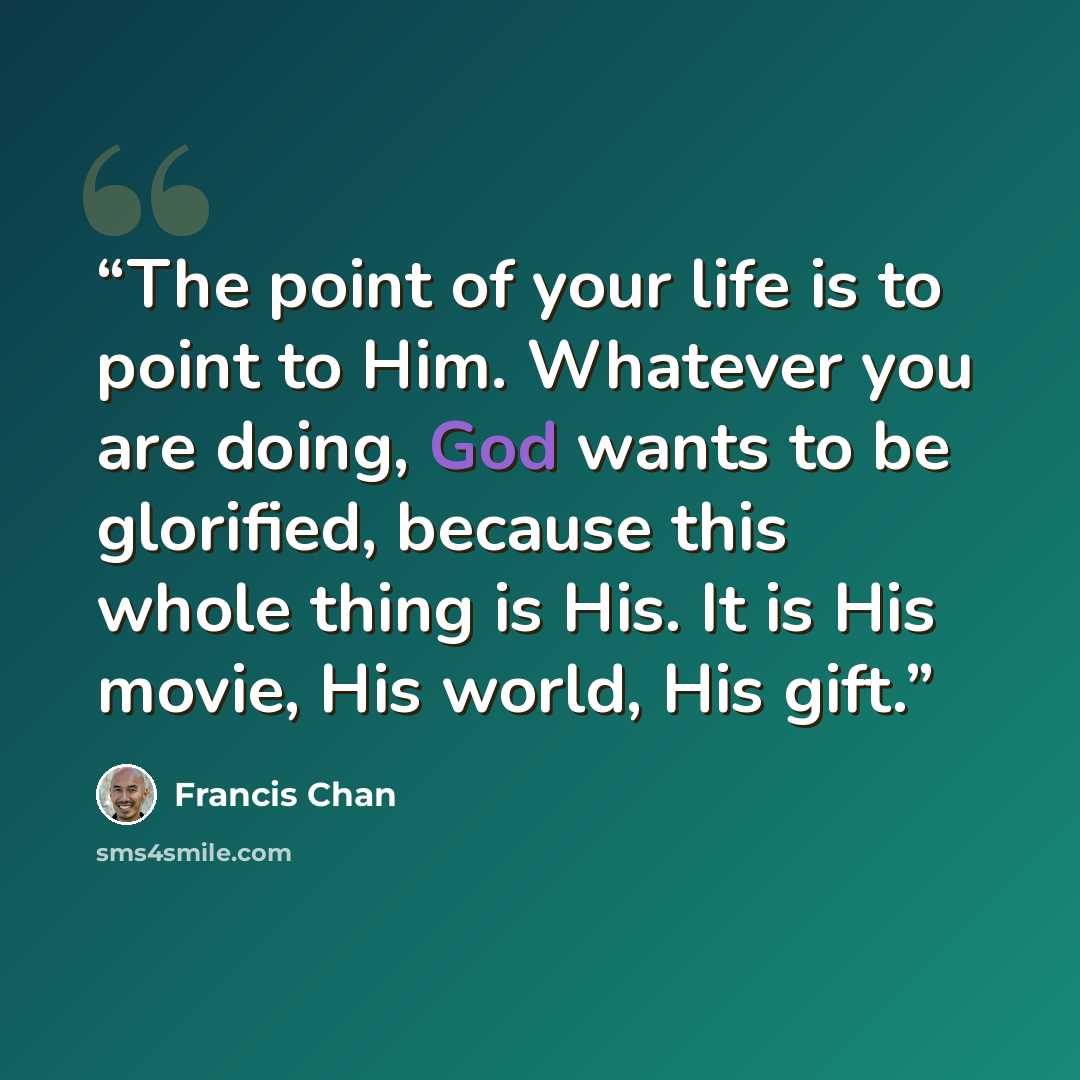 “The point of your life is to point to Him. Whatever you are doing, God wants to be glorified, because this whole thing is His. It is His movie, His world, His gift.” quote by Francis Chan