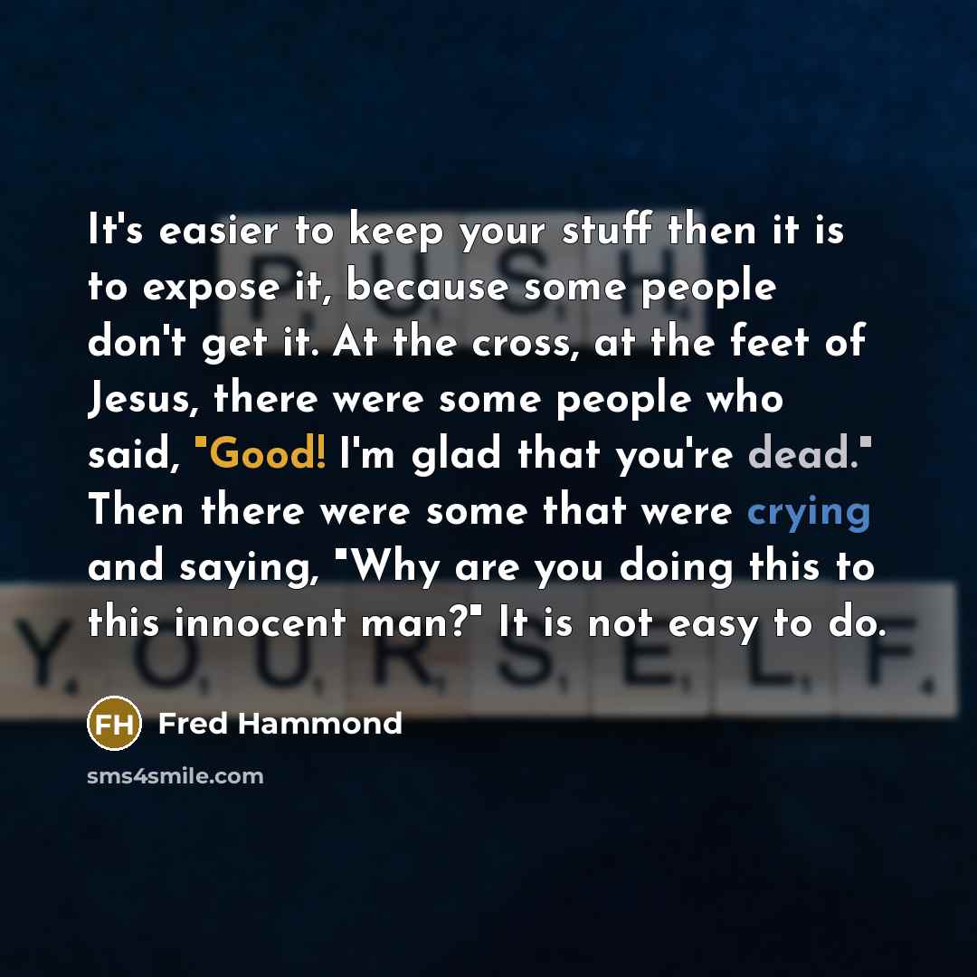 “It's easier to keep your stuff then it is to expose it, because some people don't get it. At the cross, at the feet of Jesus, there were some people who said, "Good! I'm glad that you're dead." Then there were some that were crying and saying, "Why are you doing this to this innocent man?" It is…” quote by Fred Hammond